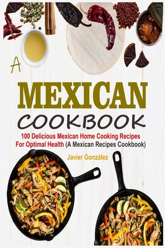 Mexican Cookbook 100 Delicious Mexican Home Cooking Recipes For Optimal Health (A Mexican Recipes Cookbook)