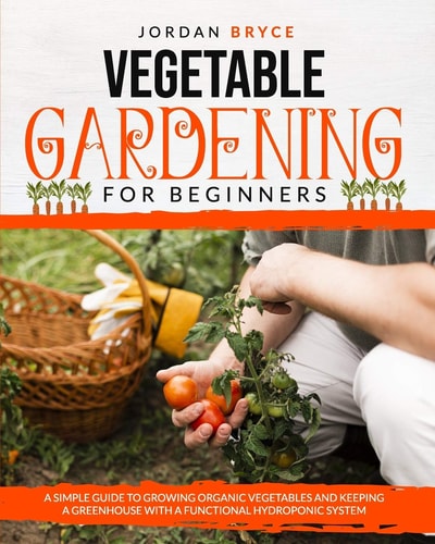 Vegetable Gardening for Beginners A Simple Guide to Growing Organic Vegetables and Keeping a Greenhouse with a Functional Hydroponic System
