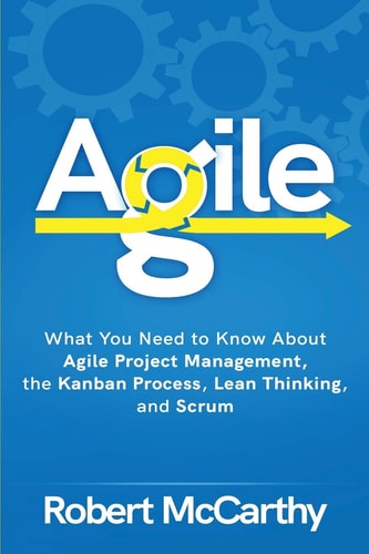 Agile What You Need to Know About Agile Project Management, the Kanban Process, Lean Thinking, and Scrum