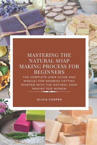 Mastering the Natural Soap Making Process for Beginners The Complete User Guide and Manual for Newbies Getting Started with the Natural Soap Making for Women