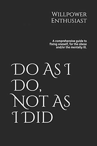 Do As I Do, Not As I Did A Comprehensive Guide to Fixing Oneself, for the Obese And/or the Mentally Ill.
