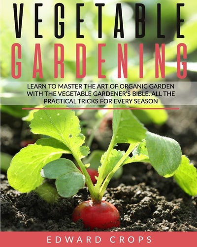 Vegetable Gardening Learn to Master the Art of Organic Garden With the Vegetable Gardener's Bible. All the Practical Tricks for Every Season