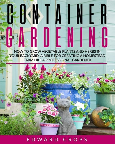 Container Gardening How to Grow Vegetable Plants and Herbs in Your Backyard. a Bible for Creating a Homestead Farm Like a Professional Gardener