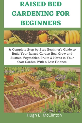 Raised Bed Gardening For Beginners A Complete Step by Step Beginner's Guide to Build Your Raised Garden Bed, Grow and Sustain Vegetables, Fruits & Herbs in Your Own Garden With a Low Finance.