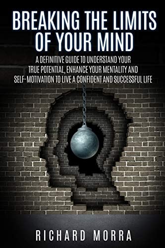 Breaking the Limits of Your Mind A Definitive Guide to Understand Your True Potential, Enhance Your Mentality and Self-motivation to Live a Confident and Successful Life