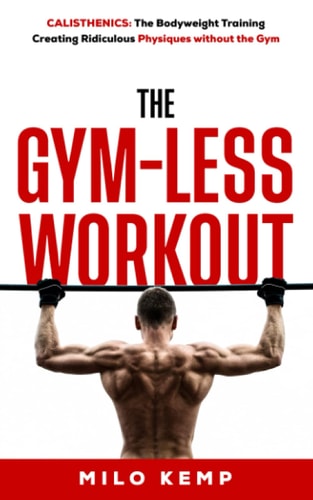 The Gym-Less Workout Calisthenics: Bodyweight Training Creating Ridiculous Physiques Without the Gym