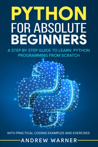 Python for Absolute Beginners A Step by Step Guide to Learn Python Programming from Scratch, with Practical Coding Examples and Exercises