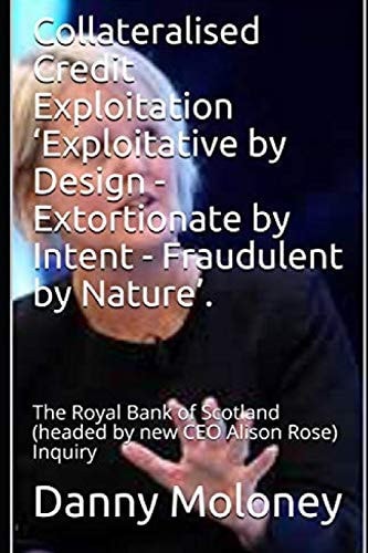 Collateralised Credit Exploitation 'Exploitative by Design - Extortionate by Intent - Fraudulent by Nature'. The Royal Bank of Scotland (headed by New CEO Alison Rose) Inquiry