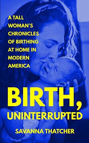 Birth, Uninterrupted A Tall Woman's Chronicles of Birthing at Home in Modern America