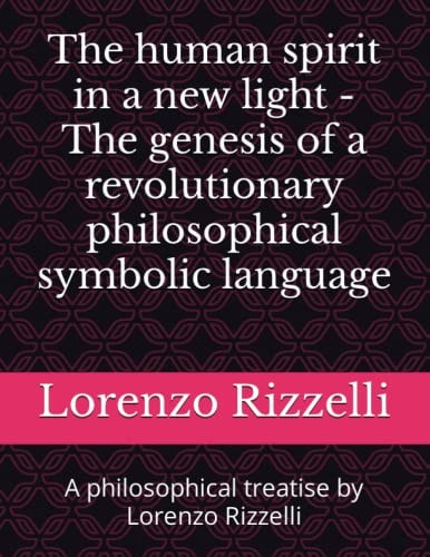 The Human Spirit in a New Light - The Genesis of a Revolutionary Philosophical Symbolic Language A Philosophical Treatise by Lorenzo Rizzelli