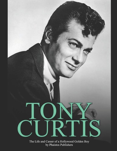Tony Curtis The Life and Career of a Hollywood Golden Boy