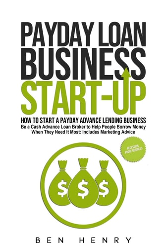 Payday Loan Business Start-Up How to Start a Payday Advance Lending Business - Be a Cash Advance Loan Broker to Help People Borrow Money When They Need It Most: Includes Marketing Advice