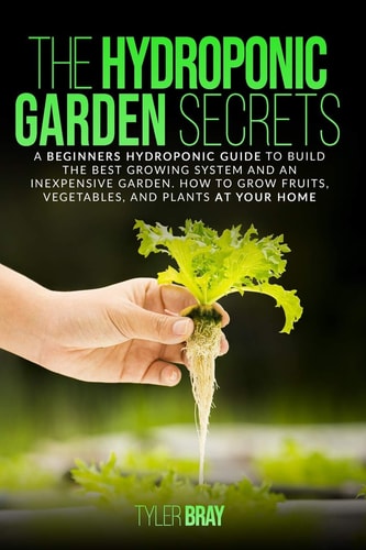 The Hydroponic Garden Secrets A Beginners Hydroponic Guide To Build The Best Growing System And An Inexpensive Garden. How To Grow Fruits, Vegetables, And Plants At Your Home