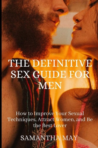 The Definitive Sex Guide for Men How to Improve Your Sexual Techniques, Attract Women, and Be the Best Lover