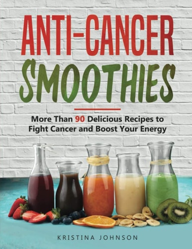 Anti-Cancer Smoothies More Than 90 Delicious Recipes to Fight Cancer and Boost Your Energy