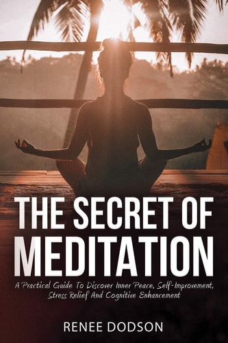 The Secret of Meditation A Practical Guide To Discover Inner Peace, Self-Improvement, Stress Relief And Cognitive Enhancement