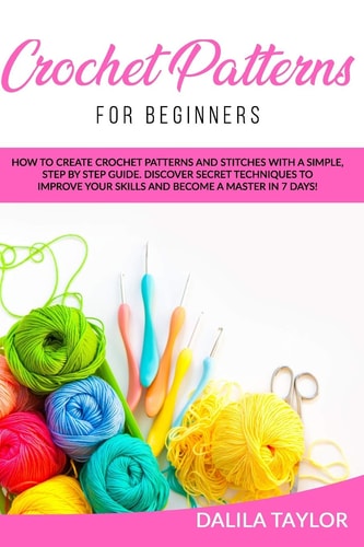Crochet Patterns for Beginners How to Create Crochet Patterns and Stitches with a Simple, Step by Step Guide. Discover Secret Techniques to Improve Your Skills and Become a Master in 7 Days!