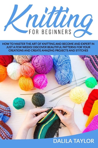 Knitting for Beginners How to Master the Art of Knitting and Become and Expert in Just a Few Weeks! Discover Beautiful Patterns for Your Creations and Create Amazing Projects and Stitches