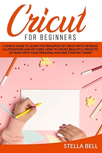 Cricut for Beginners A Simple Guide to Learn the Principles of Cricut with Detailed Illustrations and Pictures. How to Create Beautiful Projects at Home with Your Personal Machine Starting Today!