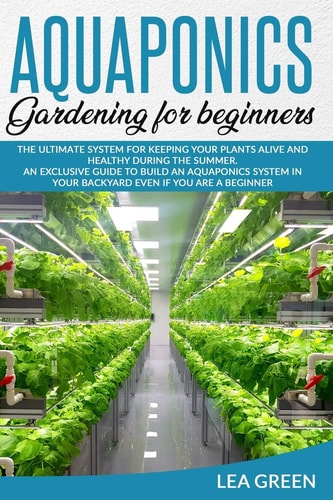 Aquaponics for Beginners The Ultimate System for Keeping Your Plants Alive and Healthy During the Summer. an Exclusive Guide to Build an Aquaponics System in Your Backyard Even If You Are a Beginner