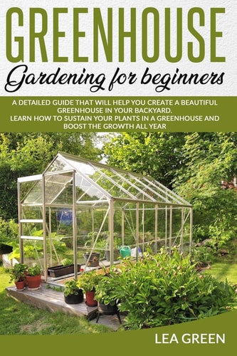 Greenhouse Gardening for Beginners A Detailed Guide That Will Help You Create a Beautiful Greenhouse in Your Backyard. Learn How to Sustain Your Plants in a Greenhouse and Boost the Growth All Year