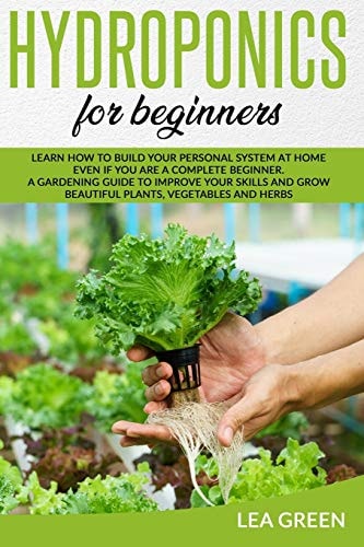 Hydroponics for Beginners Learn How to Build Your Personal System at Home Even If You Are a Complete Beginner. a Gardening Guide to Improve Your Skills and Grow Beautiful Plants, Vegetables and Herbs
