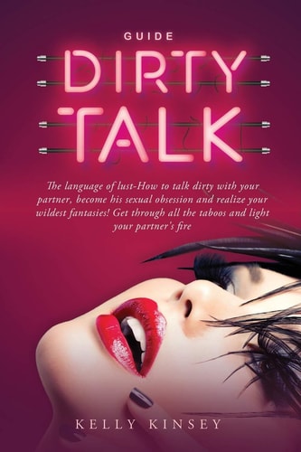 Dirty Talk Guide The Language of Lust - How to Talk Dirty to Your Partner, Become His Sexual Obsession and Realize Your Wildest Fantasies! Get Through All the Taboos and Light Your Partner's Fire