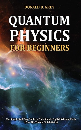 Quantum Physics for Beginners The Simple And Easy Guide In Plain Simple English Without Math (Plus The Theory Of Relativity)