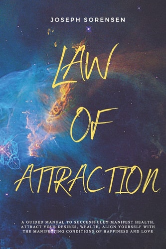 Law of Attraction A Guided Manual to Successfully Manifest Health, Attract Your Desires, Wealth, Align Yourself with the Manifesting Conditions of Happiness and Love