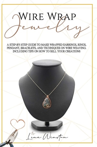 Wire Wrap Jewelry A Step by Step Guide to Make Wrapped Earrings, Rings, Pendant, Bracelets, and Techniques on Wire Weaving. Including Tips on how to Sell Your Creations