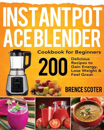 Instant Pot Ace Blender Cookbook for Beginners 200 Delicious Recipes to Gain Energy, Lose Weight and Feel Great