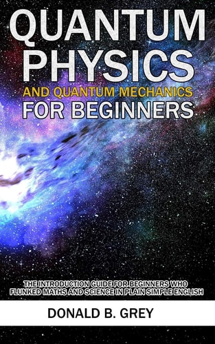 Quantum Physics And Quantum Mechanics For Beginners The Introduction Guide For Beginners Who Flunked Maths And Science In Plain Simple English