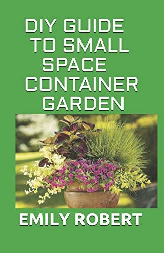 DIY Guide to Small Space Container Garden The Complete Guide To Transform Your Balcony, Porch, Or Patio with Fruits, Flowers, Foliage, and Herbs