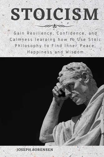 Stoicism Gain Resilience, Confidence, and Calmness Learning how to Use Stoic Philosophy to Find Inner Peace, Happiness and Wisdom