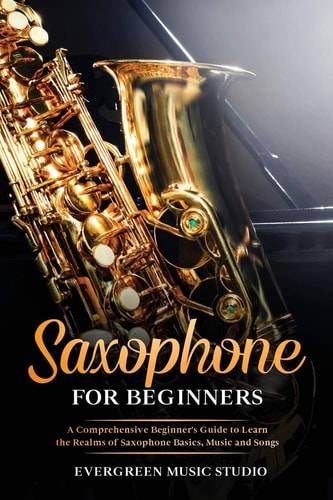 Saxophone for Beginners A Comprehensive Beginner's Guide to Learn the Realms of Saxophone Basics, Music and Songs