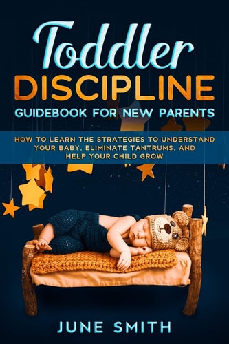 Toddler Discipline - Guidebook for New Parents How to Learn the Strategies to Understand Your Baby, Eliminate Tantrums, and Help Your Child Grow