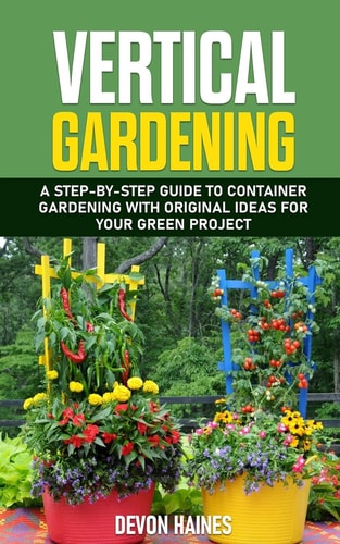 Vertical Gardening A Step-By-Step Guide to Container Gardening with Original Ideas for Your Green Project