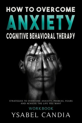 How to Overcom Anxiety Cognitive Behavioral Therapy Workbook: Strategies to Overcome Anxiety, Phobias, Fears and Achieve the Life You Want