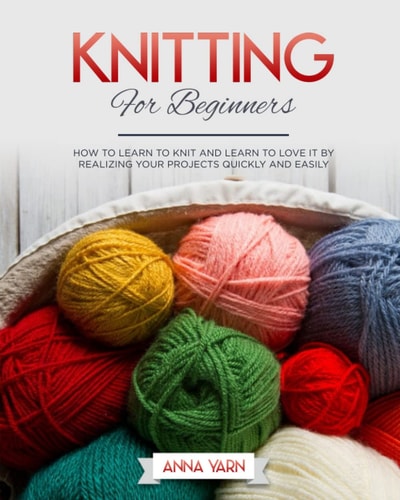 Knitting for Beginners How to Learn to Knit and Learn to Love It by Realizing Your Projects Quickly and Easily