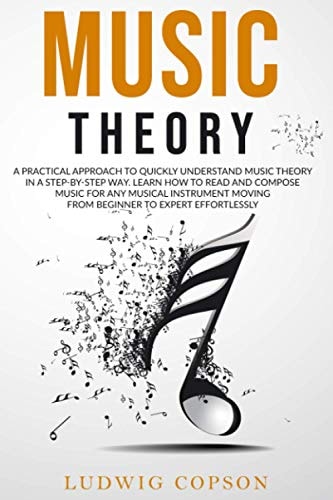 Music Theory A Practical Approach to Quickly Understand Music Theory in a Step-By-Step Way. Learn How to Read and Compose Music for Any Musical Instrument Moving from Beginner to Expert Effortlessly