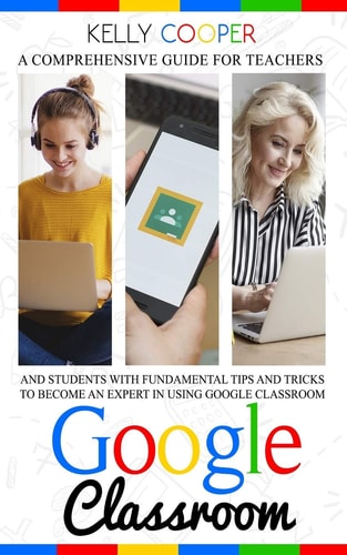 Google Classroom A Comprehensive Guide For Teachers And Students With Fundamentals Tips And Tricks To Become An Expert In Using Google Classroom