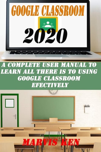 Google Classroom 2020 A Complete User Manual to Learn All There Is to Using Google Class Room Effectively