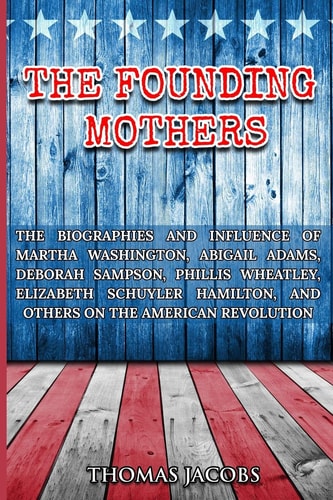 The Founding Mothers The Biographies and Influence of Martha Washington, Abigail Adams, Deborah Sampson, Phillis Wheatley, Elizabeth Schuyler Hamilton, and Others on the American Revolution