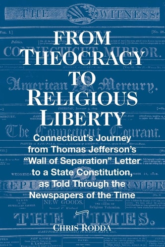 From Theocracy To Religious Liberty Connecticut's Journey from Thomas Jefferson's "Wall of Separation" Letter to a State Constitution, as Told Through the Newspapers of the Time