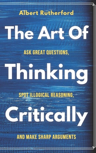 The Art of Thinking Critically Ask Great Questions, Spot Illogical Reasoning, and Make Sharp Arguments
