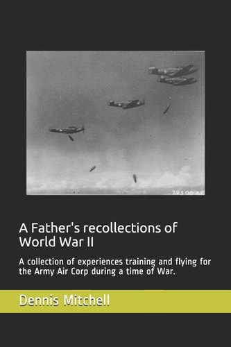A Father's Recollections of World War II A Collection of Experiences Training and Flying for the Army Air Corp During a Time of War.