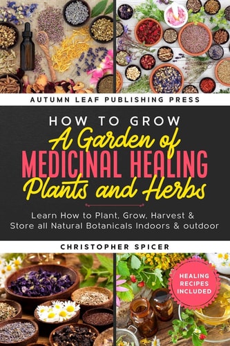How to Grow a Garden of Medicinal Healing Plants and Herbs Learn How to Plant, Grow, Harvest & Store All Natural Botanicals Indoors & Outdoor