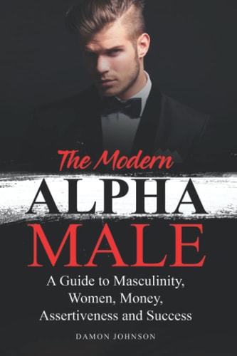 The Modern Alpha Male A Guide to Masculinity, Women, Money, Assertiveness and Success
