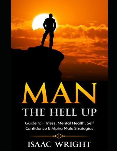 Man The Hell Up Guide to Fitness, Mental Health Self Confidence & Alpha Male Strategies