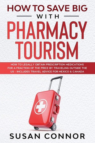 How to Save Big with Pharmacy Tourism How to Legally Obtain Prescription Medications for a Fraction of the Price by Traveling Outside the US - Includes Travel Advice to Mexico & Canada